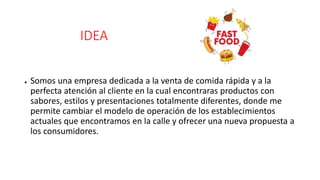 IDEA
● Somos una empresa dedicada a la venta de comida rápida y a la
perfecta atención al cliente en la cual encontraras productos con
sabores, estilos y presentaciones totalmente diferentes, donde me
permite cambiar el modelo de operación de los establecimientos
actuales que encontramos en la calle y ofrecer una nueva propuesta a
los consumidores.
 