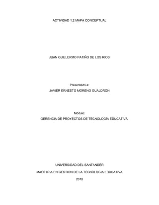 ACTIVIDAD 1.2 MAPA CONCEPTUAL
JUAN GUILLERMO PATIÑO DE LOS RIOS
Presentado a:
JAVIER ERNESTO MORENO GUALDRON
Módulo:
GERENCIA DE PROYECTOS DE TECNOLOGÍA EDUCATIVA
UNIVERSIDAD DEL SANTANDER
MAESTRIA EN GESTION DE LA TECNOLOGIA EDUCATIVA
2018
 