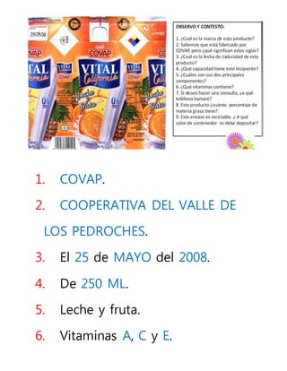 1. COVAP.
2. COOPERATIVA DEL VALLE DE
LOS PEDROCHES.
3. El 25 de MAYO del 2008.
4. De 250 ML.
5. Leche y fruta.
6. Vitaminas A, C y E.
 