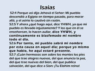 Isaías
 52:4 Porque así dijo Jehová el Señor: Mi pueblo
descendió a Egipto en tiempo pasado, para morar
allá, y el asirio lo cautivó sin razón. 
52:5 Y ahora ¿qué hago aquí, dice YHWH, ya que mi
pueblo es llevado injustamente? Y los que en él se
enseñorean, lo hacen aullar, dice YHWH, y
continuamente es blasfemado mi nombre
todo el día. 
52:6 Por tanto, mi pueblo sabrá mi nombre
por esta causa en aquel día; porque yo mismo
que hablo, he aquí estaré presente. 
52:7 ¡Cuán hermosos son sobre los montes los pies
del que trae alegres nuevas, del que anuncia la paz,
del que trae nuevas del bien, del que publica
salvación, del que dice a Sion: ¡Tu Elohim reina! 
 