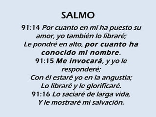 SALMO
91:14 Por cuanto en mí ha puesto su
     amor, yo también lo libraré;
 Le pondré en alto, por cuanto ha
       conocido mi nombre .
     91:15 Me invocará, y yo le
              responderé;
   Con él estaré yo en la angustia;
       Lo libraré y le glorificaré.
   91:16 Lo saciaré de larga vida,
      Y le mostraré mi salvación.
 