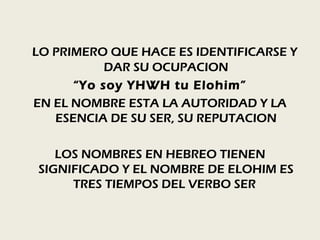 LO PRIMERO QUE HACE ES IDENTIFICARSE Y
           DAR SU OCUPACION
      “Yo soy YHWH tu Elohim”
EN EL NOMBRE ESTA LA AUTORIDAD Y LA
   ESENCIA DE SU SER, SU REPUTACION

   LOS NOMBRES EN HEBREO TIENEN
SIGNIFICADO Y EL NOMBRE DE ELOHIM ES
     TRES TIEMPOS DEL VERBO SER
 