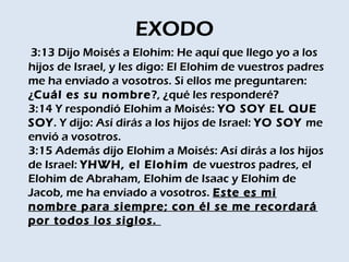 EXODO
3:13 Dijo Moisés a Elohim: He aquí que llego yo a los
hijos de Israel, y les digo: El Elohim de vuestros padres
me ha enviado a vosotros. Si ellos me preguntaren:
¿Cuál es su nombre ?, ¿qué les responderé? 
3:14 Y respondió Elohim a Moisés: YO SOY EL QUE
SOY. Y dijo: Así dirás a los hijos de Israel: YO SOY me
envió a vosotros. 
3:15 Además dijo Elohim a Moisés: Así dirás a los hijos
de Israel: YHWH, el Elohim de vuestros padres, el
Elohim de Abraham, Elohim de Isaac y Elohim de
Jacob, me ha enviado a vosotros. Este es mi
nombre para siempre; con él se me recordará
por todos los siglos. 
 