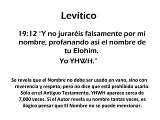 Levítico
  19:12 “Y no juraréis falsamente por mi
  nombre, profanando así el nombre de
                tu Elohim.
               Yo YHWH.”

Se revela que el Nombre no debe ser usado en vano, sino con
 reverencia y respeto; pero no dice que está prohibido usarlo.
     Sólo en el Antiguo Testamento, YHWH aparece cerca de
    7,000 veces. Si el Autor revela su nombre tantas veces, es
      ilógico pensar que El Nombre no se puede mencionar.
 