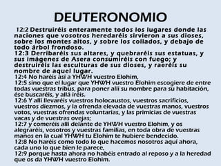 DEUTERONOMIO
 12:2 Destruiréis enteramente todos los lugares donde las
naciones que vosotros heredaréis sirvieron a sus dioses,
sobre los montes altos, y sobre los collados, y debajo de
todo árbol frondoso. 
12:3 Derribaréis sus altares, y quebraréis sus estatuas, y
sus imágenes de Asera consumiréis con fuego; y
destruiréis las esculturas de sus dioses, y raeréis su
nombre de aquel lugar. 
12:4 No haréis así a YHWH vuestro Elohim, 
12:5 sino que el lugar que YHWH vuestro Elohim escogiere de entre
todas vuestras tribus, para poner allí su nombre para su habitación,
ése buscaréis, y allá iréis. 
12:6 Y allí llevaréis vuestros holocaustos, vuestros sacrificios,
vuestros diezmos, y la ofrenda elevada de vuestras manos, vuestros
votos, vuestras ofrendas voluntarias, y las primicias de vuestras
vacas y de vuestras ovejas; 
12:7 y comeréis allí delante de YHWH vuestro Elohim, y os
alegraréis, vosotros y vuestras familias, en toda obra de vuestras
manos en la cual YHWH tu Elohim te hubiere bendecido. 
12:8 No haréis como todo lo que hacemos nosotros aquí ahora,
cada uno lo que bien le parece, 
12:9 porque hasta ahora no habéis entrado al reposo y a la heredad
que os da YHWH vuestro Elohim. 
 