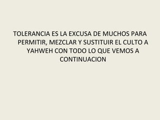 TOLERANCIA ES LA EXCUSA DE MUCHOS PARA
 PERMITIR, MEZCLAR Y SUSTITUIR EL CULTO A
    YAHWEH CON TODO LO QUE VEMOS A
              CONTINUACION
 