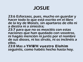 JOSUE
23:6 Esforzaos, pues, mucho en guardar y
hacer todo lo que está escrito en el libro
de la ley de Moisés, sin apartaros de ello ni
a diestra ni a siniestra; 
23:7 para que no os mezcléis con estas
naciones que han quedado con vosotros,
ni hagáis mención ni juréis por el nombre
de sus dioses, ni los sirváis, ni os inclinéis a
ellos. 
23:8 Mas a YHWH vuestro Elohim
seguiréis, como habéis hecho hasta hoy. 
 