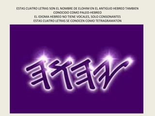 ESTAS CUATRO LETRAS SON EL NOMBRE DE ELOHIM EN EL ANTIGUO HEBREO TAMBIEN
                       CONOCIDO COMO PALEO-HEBREO
           EL IDIOMA HEBREO NO TIENE VOCALES, SOLO CONSONANTES
          ESTAS CUATRO LETRAS SE CONOCEN COMO TETRAGRAMATON
 