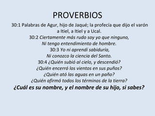 PROVERBIOS
30:1 Palabras de Agur, hijo de Jaqué; la profecía que dijo el varón
                      a Itiel, a Itiel y a Ucal.
        30:2 Ciertamente más rudo soy yo que ninguno,
               Ni tengo entendimiento de hombre.
                   30:3 Yo ni aprendí sabiduría,
                 Ni conozco la ciencia del Santo.
             30:4 ¿Quién subió al cielo, y descendió?
            ¿Quién encerró los vientos en sus puños?
                ¿Quién ató las aguas en un paño?
         ¿Quién afirmó todos los términos de la tierra?
 ¿Cuál es su nombre, y el nombre de su hijo, si sabes?
 