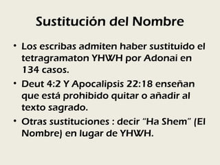 Sustitución del Nombre
• Los escribas admiten haber sustituido el
  tetragramaton YHWH por Adonai en
  134 casos.
• Deut 4:2 Y Apocalipsis 22:18 enseñan
  que está prohibido quitar o añadir al
  texto sagrado.
• Otras sustituciones : decir “Ha Shem” (El
  Nombre) en lugar de YHWH.
 