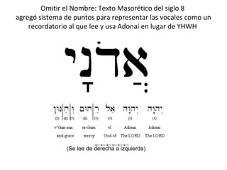 Omitir el Nombre: Texto Masorético del siglo 8
agregó sistema de puntos para representar las vocales como un
    recordatorio al que lee y usa Adonai en lugar de YHWH




                          ←←←←←←
               (Se lee de derecha a izquierda)
 