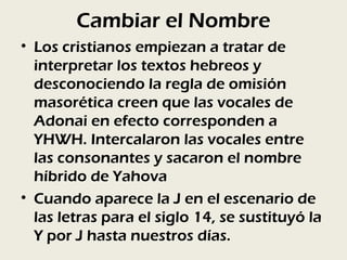 Cambiar el Nombre
• Los cristianos empiezan a tratar de
  interpretar los textos hebreos y
  desconociendo la regla de omisión
  masorética creen que las vocales de
  Adonai en efecto corresponden a
  YHWH. Intercalaron las vocales entre
  las consonantes y sacaron el nombre
  híbrido de Yahova
• Cuando aparece la J en el escenario de
  las letras para el siglo 14, se sustituyó la
  Y por J hasta nuestros días.
 
