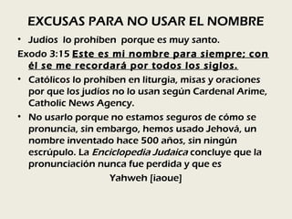 EXCUSAS PARA NO USAR EL NOMBRE
• Judíos lo prohíben porque es muy santo.
Exodo 3:15 Este es mi nombre para siempre; con
  él se me recordará por todos los siglos.
• Católicos lo prohíben en liturgia, misas y oraciones
  por que los judíos no lo usan según Cardenal Arime,
  Catholic News Agency.
• No usarlo porque no estamos seguros de cómo se
  pronuncia, sin embargo, hemos usado Jehová, un
  nombre inventado hace 500 años, sin ningún
  escrúpulo. La Enciclopedia Judaica concluye que la
  pronunciación nunca fue perdida y que es
                    Yahweh [iaoue]
 