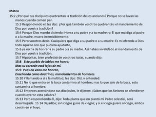 Mateo
15:2 ¿Por qué tus discípulos quebrantan la tradición de los ancianos? Porque no se lavan las
    manos cuando comen pan.
    15:3 Respondiendo él, les dijo: ¿Por qué también vosotros quebrantáis el mandamiento de
    Dios por vuestra tradición?
    15:4 Porque Dios mandó diciendo: Honra a tu padre y a tu madre; y: El que maldiga al padre
    o a la madre, muera irremisiblemente.
    15:5 Pero vosotros decís: Cualquiera que diga a su padre o a su madre: Es mi ofrenda a Dios
    todo aquello con que pudiera ayudarte,
    15:6 ya no ha de honrar a su padre o a su madre. Así habéis invalidado el mandamiento de
    Dios por vuestra tradición.
    15:7 Hipócritas, bien profetizó de vosotros Isaías, cuando dijo:
    15:8 Este pueblo de labios me honra;
    Mas su corazón está lejos de mí.
    15:9 Pues en vano me honran,
    Enseñando como doctrinas, mandamientos de hombres.
    15:10 Y llamando a sí a la multitud, les dijo: Oíd, y entended:
    15:11 No lo que entra en la boca contamina al hombre; mas lo que sale de la boca, esto
    contamina al hombre.
    15:12 Entonces acercándose sus discípulos, le dijeron: ¿Sabes que los fariseos se ofendieron
    cuando oyeron esta palabra?
    15:13 Pero respondiendo él, dijo: Toda planta que no plantó mi Padre celestial, será
    desarraigada. 15:14 Dejadlos; son ciegos guías de ciegos; y si el ciego guiare al ciego, ambos
    caerán en el hoyo.
 
