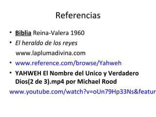 Referencias
• Biblia Reina-Valera 1960
• El heraldo de los reyes
  www.laplumadivina.com
• www.reference.com/browse/Yahweh
• YAHWEH El Nombre del Unico y Verdadero
  Dios(2 de 3).mp4 por Michael Rood
www.youtube.com/watch?v=oUn79Hp33Ns&feature
 