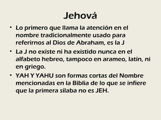 Jehová
• Lo primero que llama la atención en el
  nombre tradicionalmente usado para
  referirnos al Dios de Abraham, es la J
• La J no existe ni ha existido nunca en el
  alfabeto hebreo, tampoco en arameo, latín, ni
  en griego.
• YAH Y YAHU son formas cortas del Nombre
  mencionadas en la Biblia de lo que se infiere
  que la primera sílaba no es JEH.
 