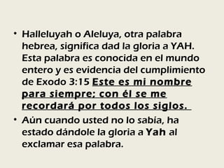 • Halleluyah o Aleluya, otra palabra
  hebrea, significa dad la gloria a YAH.
  Esta palabra es conocida en el mundo
  entero y es evidencia del cumplimiento
  de Exodo 3:15 Este es mi nombre
  para siempre; con él se me
  recordará por todos los siglos.
• Aún cuando usted no lo sabía, ha
  estado dándole la gloria a Yah al
  exclamar esa palabra.
 