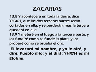 ZACARIAS
13:8 Y acontecerá en toda la tierra, dice
YHWH, que las dos terceras partes serán
cortadas en ella, y se perderán; mas la tercera
quedará en ella. 
13:9 Y meteré en el fuego a la tercera parte, y
los fundiré como se funde la plata, y los
probaré como se prueba el oro.
 El invocará mi nombre, y yo le oiré, y
diré: Pueblo mío; y él dirá: YHWH es mi
Elohim.
 