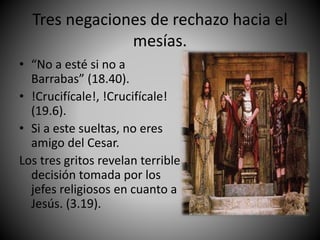 Tres negaciones de rechazo hacia el
mesías.
• “No a esté si no a
Barrabas” (18.40).
• !Crucifícale!, !Crucifícale!
(19.6).
• Si a este sueltas, no eres
amigo del Cesar.
Los tres gritos revelan terrible
decisión tomada por los
jefes religiosos en cuanto a
Jesús. (3.19).
 