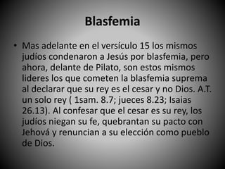 Blasfemia
• Mas adelante en el versículo 15 los mismos
judíos condenaron a Jesús por blasfemia, pero
ahora, delante de Pilato, son estos mismos
lideres los que cometen la blasfemia suprema
al declarar que su rey es el cesar y no Dios. A.T.
un solo rey ( 1sam. 8.7; jueces 8.23; Isaias
26.13). Al confesar que el cesar es su rey, los
judíos niegan su fe, quebrantan su pacto con
Jehová y renuncian a su elección como pueblo
de Dios.
 