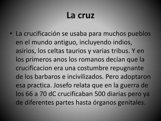 La cruz
• La crucificación se usaba para muchos pueblos
en el mundo antiguo, incluyendo indios,
asirios, los celtas taurios y varias tribus. Y en
los primeros anos los romanos decían que la
crucificacion era una costumbre repugnante
de los barbaros e incivilizados. Pero adoptaron
esa practica. Josefo relata que en la guerra de
los 66 a 70 dC crucificaban 500 diarias pero ya
de diferentes partes hasta órganos genitales.
 
