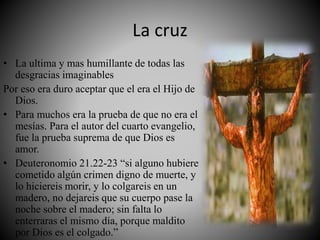 La cruz
• La ultima y mas humillante de todas las
desgracias imaginables
Por eso era duro aceptar que el era el Hijo de
Dios.
• Para muchos era la prueba de que no era el
mesías. Para el autor del cuarto evangelio,
fue la prueba suprema de que Dios es
amor.
• Deuteronomio 21.22-23 “si alguno hubiere
cometido algún crimen digno de muerte, y
lo hiciereis morir, y lo colgareis en un
madero, no dejareis que su cuerpo pase la
noche sobre el madero; sin falta lo
enterraras el mismo día, porque maldito
por Dios es el colgado.”
 