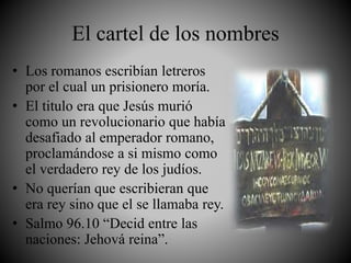 El cartel de los nombres
• Los romanos escribían letreros
por el cual un prisionero moría.
• El titulo era que Jesús murió
como un revolucionario que había
desafiado al emperador romano,
proclamándose a si mismo como
el verdadero rey de los judíos.
• No querían que escribieran que
era rey sino que el se llamaba rey.
• Salmo 96.10 “Decid entre las
naciones: Jehová reina”.
 