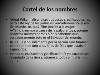 Cartel de los nombres
• Alfred Wikenhaliser dice: que Jesús crucificado es rey;
pero este rey de los judíos es verdaderamente el rey
del mundo. Jn. 4.42 Ellos decían a la mujer:
—Ya no creemos a causa de la palabra tuya, porque
nosotros mismos hemos oído y sabemos que
verdaderamente este es el Salvador del mundo.
• Jn. 11.52 y no solamente por la nación sino también
para reunir en uno a los hijos de Dios que estaban
esparcidos.
• Vemos su exaltación y glorificación: Y yo, cuando sea
levantado de la tierra, atraeré a todos a mí mismo. Jn.
12:32
 