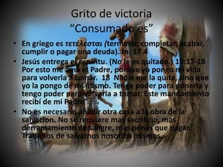 Grito de victoria
“Consumado es”
• En griego es τετέλεσται (terminar, completar, acabar,
cumplir o pagar una deuda). Jn. 17.4
• Jesús entrega el espíritu. (No le es quitado.) 10:17-18
Por esto me ama el Padre, porque yo pongo mi vida
para volverla a tomar. 18 Nadie me la quita, sino que
yo la pongo de mí mismo. Tengo poder para ponerla y
tengo poder para volverla a tomar. Este mandamiento
recibí de mi Padre”.
• No es necesario añadir otra cosa a la obra de la
salvacion. No se requiere mas sacrificio, mas
derramamiento de sangre, mas penas que pagar.
Tratamos de salvarnos nosotros mismos.
 