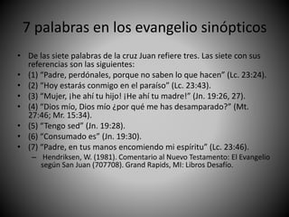 7 palabras en los evangelio sinópticos
• De las siete palabras de la cruz Juan refiere tres. Las siete con sus
referencias son las siguientes:
• (1) “Padre, perdónales, porque no saben lo que hacen” (Lc. 23:24).
• (2) “Hoy estarás conmigo en el paraíso” (Lc. 23:43).
• (3) “Mujer, ¡he ahí tu hijo! ¡He ahí tu madre!” (Jn. 19:26, 27).
• (4) “Dios mío, Dios mío ¿por qué me has desamparado?” (Mt.
27:46; Mr. 15:34).
• (5) “Tengo sed” (Jn. 19:28).
• (6) “Consumado es” (Jn. 19:30).
• (7) “Padre, en tus manos encomiendo mi espíritu” (Lc. 23:46).
– Hendriksen, W. (1981). Comentario al Nuevo Testamento: El Evangelio
según San Juan (707708). Grand Rapids, MI: Libros Desafío.
 