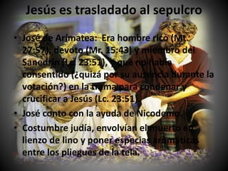 Jesús es trasladado al sepulcro
• José de Arímatea: Era hombre rico (Mt.
27:57), devoto (Mr. 15:43) y miembro del
Sanedrín (Lc. 23:51), y que no había
consentido (¿quizá por su ausencia durante la
votación?) en la trama para condenar y
crucificar a Jesús (Lc. 23:51).
• José conto con la ayuda de Nicodemo.
• Costumbre judía, envolvían el muerto en
lienzo de lino y poner especias aromáticas
entre los pliegues de la tela.
 