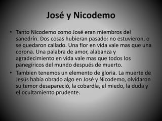 José y Nicodemo
• Tanto Nicodemo como José eran miembros del
sanedrín. Dos cosas hubieran pasado: no estuvieron, o
se quedaron callado. Una flor en vida vale mas que una
corona. Una palabra de amor, alabanza y
agradecimiento en vida vale mas que todos los
panegíricos del mundo después de muerto.
• Tambien tenemos un elemento de gloria. La muerte de
Jesús había obrado algo en José y Nicodemo, olvidaron
su temor desapareció, la cobardía, el miedo, la duda y
el ocultamiento prudente.
 