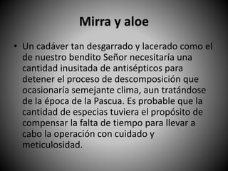 Mirra y aloe
• Un cadáver tan desgarrado y lacerado como el
de nuestro bendito Señor necesitaría una
cantidad inusitada de antisépticos para
detener el proceso de descomposición que
ocasionaría semejante clima, aun tratándose
de la época de la Pascua. Es probable que la
cantidad de especias tuviera el propósito de
compensar la falta de tiempo para llevar a
cabo la operación con cuidado y
meticulosidad.
 