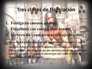 Tres clases de flagelación
1. Fustiga tío (menos severo)
2. Flagellatio (un castigo muy brutal)
3. Verbera tío ( castigo mas salvaje de todos)
• Isaías 53.4-5 Ciertamente llevó él nuestras enfermedades, y sufrió
nuestros dolores; y nosotros le tuvimos por azotado, por herido de
Dios y abatido. Mas él herido fue por nuestras rebeliones, molido por
nuestros pecados; el castigo de nuestra paz fue sobre él, y por su
llaga fuimos nosotros curados.
 