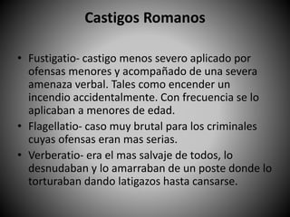Castigos Romanos
• Fustigatio- castigo menos severo aplicado por
ofensas menores y acompañado de una severa
amenaza verbal. Tales como encender un
incendio accidentalmente. Con frecuencia se lo
aplicaban a menores de edad.
• Flagellatio- caso muy brutal para los criminales
cuyas ofensas eran mas serias.
• Verberatio- era el mas salvaje de todos, lo
desnudaban y lo amarraban de un poste donde lo
torturaban dando latigazos hasta cansarse.
 