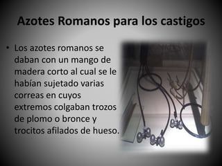 Azotes Romanos para los castigos
• Los azotes romanos se
daban con un mango de
madera corto al cual se le
habían sujetado varias
correas en cuyos
extremos colgaban trozos
de plomo o bronce y
trocitos afilados de hueso.
 