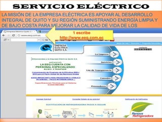 SERVICIO ELÉCTRICO
LA MISIÓN DE LA EMPRESA ELÉCTRICA ES APOYAR AL DESARROLLO
INTEGRAL DE QUITO Y SU REGIÓN SUMINISTRANDO ENERGÍA LIMPIA Y
DE BAJO COSTA PARA MEJORAR LA CALIDAD DE VIDA DE LOS
HABITANTES
 