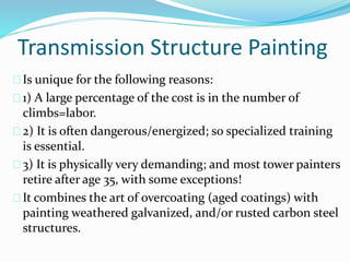 Transmission Structure Painting
Is unique for the following reasons:
1) A large percentage of the cost is in the number of
climbs=labor.
2) It is often dangerous/energized; so specialized training
is essential.
3) It is physically very demanding; and most tower painters
retire after age 35, with some exceptions!
It combines the art of overcoating (aged coatings) with
painting weathered galvanized, and/or rusted carbon steel
structures.
 