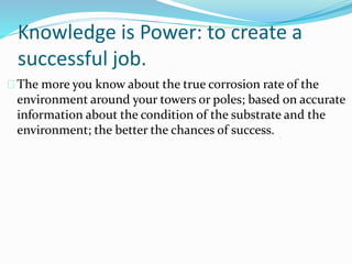 Knowledge is Power: to create a
successful job.
The more you know about the true corrosion rate of the
environment around your towers or poles; based on accurate
information about the condition of the substrate and the
environment; the better the chances of success.
 