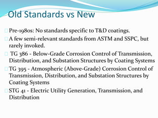 Old Standards vs New
Pre-1980s: No standards specific to T&D coatings.
A few semi-relevant standards from ASTM and SSPC, but
rarely invoked.
TG 386 - Below-Grade Corrosion Control of Transmission,
Distribution, and Substation Structures by Coating Systems
TG 395 - Atmospheric (Above-Grade) Corrosion Control of
Transmission, Distribution, and Substation Structures by
Coating Systems
STG 41 - Electric Utility Generation, Transmission, and
Distribution
 