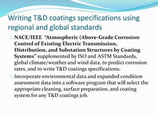 Writing T&D coatings specifications using
regional and global standards
NACE/IEEE “Atmospheric (Above-Grade Corrosion
Control of Existing Electric Transmission,
Distribution, and Substation Structures by Coating
Systems” supplemented by ISO and ASTM Standards,
global climate/weather and wind data, to predict corrosion
rates, and to write T&D coatings specifications.
Incorporate environmental data and expanded condition
assessment data into a software program that will select the
appropriate cleaning, surface preparation, and coating
system for any T&D coatings job.
 