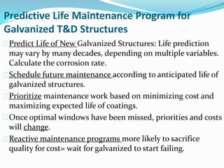 Predictive Life Maintenance Program for
Galvanized T&D Structures
Predict Life of New Galvanized Structures: Life prediction
may vary by many decades, depending on multiple variables.
Calculate the corrosion rate.
Schedule future maintenance according to anticipated life of
galvanized structures.
Prioritize maintenance work based on minimizing cost and
maximizing expected life of coatings.
Once optimal windows have been missed, priorities and costs
will change.
Reactive maintenance programs more likely to sacrifice
quality for cost= wait for galvanized to start failing.
 