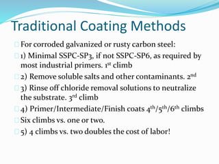 Traditional Coating Methods
For corroded galvanized or rusty carbon steel:
1) Minimal SSPC-SP3, if not SSPC-SP6, as required by
most industrial primers. 1st climb
2) Remove soluble salts and other contaminants. 2nd
3) Rinse off chloride removal solutions to neutralize
the substrate. 3rd climb
4) Primer/Intermediate/Finish coats 4th/5th/6th climbs
Six climbs vs. one or two.
5) 4 climbs vs. two doubles the cost of labor!
 
