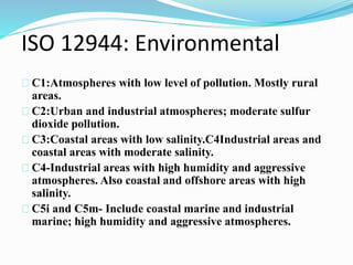 ISO 12944: Environmental
C1:Atmospheres with low level of pollution. Mostly rural
areas.
C2:Urban and industrial atmospheres; moderate sulfur
dioxide pollution.
C3:Coastal areas with low salinity.C4Industrial areas and
coastal areas with moderate salinity.
C4-Industrial areas with high humidity and aggressive
atmospheres. Also coastal and offshore areas with high
salinity.
C5i and C5m- Include coastal marine and industrial
marine; high humidity and aggressive atmospheres.
 