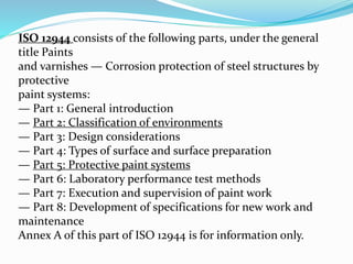 ISO 12944 consists of the following parts, under the general
title Paints
and varnishes — Corrosion protection of steel structures by
protective
paint systems:
— Part 1: General introduction
— Part 2: Classification of environments
— Part 3: Design considerations
— Part 4: Types of surface and surface preparation
— Part 5: Protective paint systems
— Part 6: Laboratory performance test methods
— Part 7: Execution and supervision of paint work
— Part 8: Development of specifications for new work and
maintenance
Annex A of this part of ISO 12944 is for information only.
 