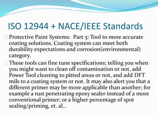 ISO 12944 + NACE/IEEE Standards
Protective Paint Systems: Part 5: Tool to more accurate
coating solutions. Coating system can meet both
durability expectations and corrosion(environmental)
category.
These tools can fine tune specifications; telling you when
you might want to clean off contamination or not, add
Power Tool cleaning to pitted areas or not, and add DFT
mils to a coating system or not. It may also alert you that a
different primer may be more applicable than another; for
example a rust penetrating epoxy sealer instead of a more
conventional primer; or a higher percentage of spot
sealing/priming, et. al..
 