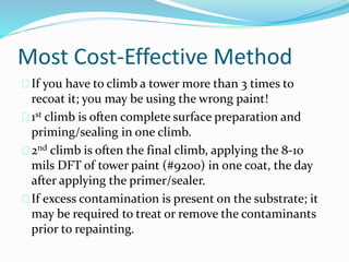 Most Cost-Effective Method
If you have to climb a tower more than 3 times to
recoat it; you may be using the wrong paint!
1st climb is often complete surface preparation and
priming/sealing in one climb.
2nd climb is often the final climb, applying the 8-10
mils DFT of tower paint (#9200) in one coat, the day
after applying the primer/sealer.
If excess contamination is present on the substrate; it
may be required to treat or remove the contaminants
prior to repainting.
 