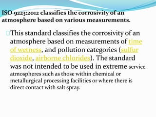 ISO 9223:2012 classifies the corrosivity of an
atmosphere based on various measurements.
This standard classifies the corrosivity of an
atmosphere based on measurements of time
of wetness, and pollution categories (sulfur
dioxide, airborne chlorides). The standard
was not intended to be used in extreme service
atmospheres such as those within chemical or
metallurgical processing facilities or where there is
direct contact with salt spray.
 