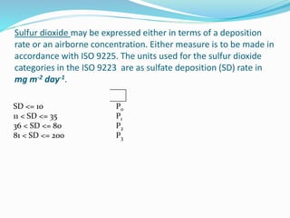 Sulfur dioxide may be expressed either in terms of a deposition
rate or an airborne concentration. Either measure is to be made in
accordance with ISO 9225. The units used for the sulfur dioxide
categories in the ISO 9223 are as sulfate deposition (SD) rate in
mg m-2 day-1.
SD <= 10 P0
11 < SD <= 35 P1
36 < SD <= 80 P2
81 < SD <= 200 P3
 