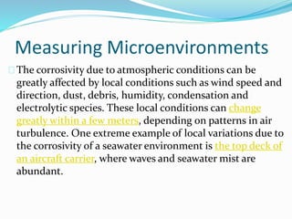 Measuring Microenvironments
The corrosivity due to atmospheric conditions can be
greatly affected by local conditions such as wind speed and
direction, dust, debris, humidity, condensation and
electrolytic species. These local conditions can change
greatly within a few meters, depending on patterns in air
turbulence. One extreme example of local variations due to
the corrosivity of a seawater environment is the top deck of
an aircraft carrier, where waves and seawater mist are
abundant.
 
